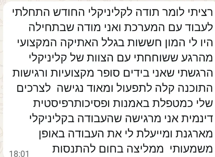 הודעת וואטסאפ מקטי אלנתן, מטפלת באמנות ופסיכותרפיסטית דינמית: רציתי לומר תודה לקליניקלי החודש התחלתי לעבוד עם המערכת ואני מודה שבתחילה היו לי המון חששות בגלל האתיקה המקצועי. מהרגע ששוחחתי עם הצוות של קליניקלי הרגשתי שאני בידים סופר מקצועיות ורגישות. התוכנה קלה לתפעול ומאוד נגישה לצרכים שלי כמטפלת באמנות ופסיכותרפיסטית דינמית. אני מרגישה שהעבודה בקליניקלי מארגנת ומייעלת לי את העבודה באופן משמעותי. ממליצה בחום להתנסות