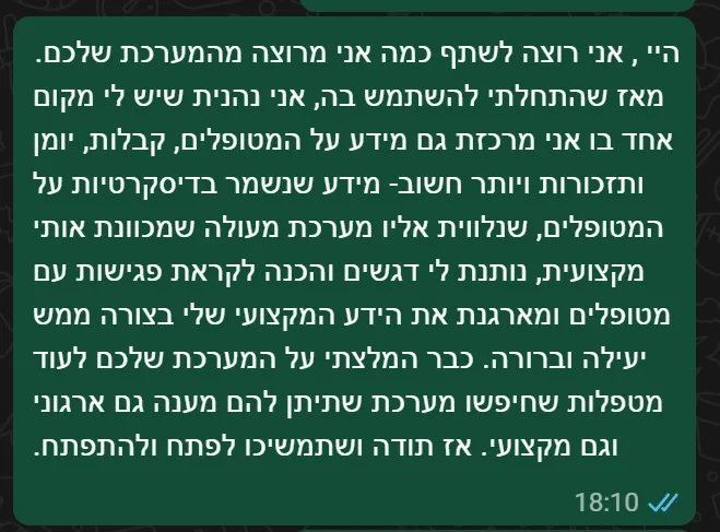 הודעת וואטסאפ ממגליה גביש, מטפלת: היי, אני רוצה לשתף כמה אני מרוצה מהמערכת שלכם. מאז שהתחלתי להשתמש בה, אני נהנית שיש לי מקום אחד בו אני מרכזת גם מידע על המטופלים, קבלות, יומן ותזכורות — מידע שנשמר בדיסקרטיות על המטופלים, שנלווית אליו מערכת מעולה שמכוונת אותי מקצועית, נותנת לי דגשים והכנה לקראת פגישות עם מטופלים ומארגנת את הידע המקצועי שלי בצורה ממש יעילה וברורה. כבר המלצתי על המערכת שלכם לעוד מטפלות שחיפשו מערכת שתיתן להם מענה גם ארגוני וגם מקצועי. אז תודה ושתמשיכו לפתח ולהתפתח.